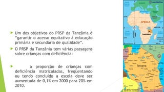  Um dos objetivos do PRSP da Tanzânia é
“garantir o acesso equitativo à educação
primária e secundária de qualidade”.
 O PRSP da Tanzânia tem várias passagens
sobre crianças com deficiência:
 a proporção de crianças com
deficiência matriculadas, freqüentando
ou tendo concluído a escola deve ser
aumentada de 0,1% em 2000 para 20% em
2010.
 