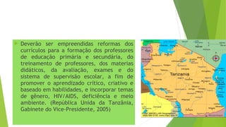  Deverão ser empreendidas reformas dos
currículos para a formação dos professores
de educação primária e secundária, do
treinamento de professores, dos materias
didáticos, da avaliação, exames e do
sistema de supervisão escolar, a fim de
promover o aprendizado crítico, criativo e
baseado em habilidades, e incorporar temas
de gênero, HIV/AIDS, deficiência e meio
ambiente. (República Unida da Tanzânia,
Gabinete do Vice-Presidente, 2005)
 