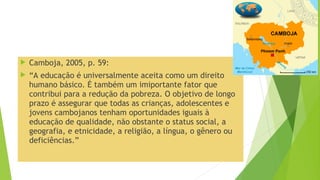  Camboja, 2005, p. 59:
 “A educação é universalmente aceita como um direito
humano básico. É também um imiportante fator que
contribui para a redução da pobreza. O objetivo de longo
prazo é assegurar que todas as crianças, adolescentes e
jovens cambojanos tenham oportunidades iguais à
educação de qualidade, não obstante o status social, a
geografia, e etnicidade, a religião, a língua, o gênero ou
deficiências.”
 