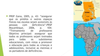  PRSP Gana, 2005, p. 43: “assegurar
que os prédios e outros espaços
físicos nas escolas sejam acessíveis às
pessoas com deficiência”.PRSP
Moçambique, 2006, p. 104:
“Treinamento de professores
Objetivo principal: assegurar que
todos os professores sejam treinados
para todos os subsistemas
educacionais, com vistas a promover
a educação para todas as crianças e
adolescentes, inclusive as meninas e
os portadores de deficiências.
 
