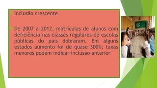 Inclusão crescente
De 2007 a 2012, matrículas de alunos com
deficiência nas classes regulares de escolas
públicas do país dobraram. Em alguns
estados aumento foi de quase 300%; taxas
menores podem indicar inclusão anterior
 
