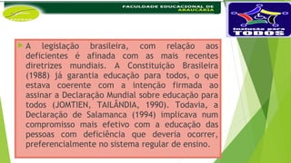  A legislação brasileira, com relação aos
deficientes é afinada com as mais recentes
diretrizes mundiais. A Constituição Brasileira
(1988) já garantia educação para todos, o que
estava coerente com a intenção firmada ao
assinar a Declaração Mundial sobre educação para
todos (JOMTIEN, TAILÂNDIA, 1990). Todavia, a
Declaração de Salamanca (1994) implicava num
compromisso mais efetivo com a educação das
pessoas com deficiência que deveria ocorrer,
preferencialmente no sistema regular de ensino.
 