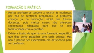 FORMAÇÃO E PRÁTICA
 Muitos professores tendem a resistir às mudanças
por não se sentirem preparados. O problema
começa já na formação inicial dos futuros
docentes, pois muitos cursos não oferecem
capacitação adequada para que se crie
familiaridade com a questão.
 Existe a ilusão de que há uma formação específica
que diga como trabalhar com cada criança. Mas
não é preciso ser especialista em deficiência para
ser professor.
 