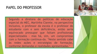 PAPEL DO PROFESSOR
 Segundo a diretora de políticas de educação
especial do MEC, Martinha Clarete, na perspectiva
inclusiva, o professor da escola é o professor do
estudante com e sem deficiência, então seria
equivocado pressupor que faltam profissionais
especializados - mas há, sim, um compromisso
com a formação continua­da. "Neste sentido cabe
às redes ações e estratégias de formação,
conforme demandas e realidades apresentadas."
 