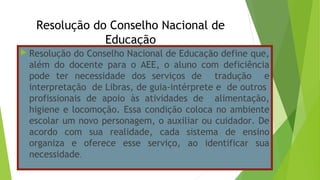 Resolução do Conselho Nacional de
Educação
 Resolução do Conselho Nacional de Educação define que,
além do docente para o AEE, o aluno com deficiência
pode ter necessidade dos serviços de tradução e
interpretação de Libras, de guia-intérprete e de outros
profissionais de apoio às atividades de alimentação,
higiene e locomoção. Essa condição coloca no ambiente
escolar um novo personagem, o auxiliar ou cuidador. De
acordo com sua realidade, cada sistema de ensino
organiza e oferece esse serviço, ao identificar sua
necessidade.
 
