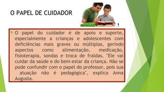 O PAPEL DE CUIDADOR
 O papel do cuidador é de apoio e suporte,
especialmente a crianças e adolescentes com
deficiências mais graves ou múltiplas, gerindo
aspectos como alimentação, medicação,
fisioterapia, sondas e troca de fraldas. "Ele vai
cuidar da saúde e do bem-estar da criança. Não se
pode confundir com o papel do professor, pois sua
atuação não é pedagógica", explica Anna
Augusta.
 