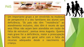 PAIS
 Um importante grupo a ser envolvido na mudança
de perspectiva é o dos familiares dos alunos com
deficiência. "Os pais não têm ''''resistência'''' ao
atendimento inclusivo, eles têm é receio de que
seus filhos não sejam bem atendidos em razão da
falta de estrutura", pontua Anna Augusta. Quanto
mais grave for a deficiência, maior a preocupação
da família, que em geral sofre com a falta de
recursos adequados desde o nascimento da
criança.
 