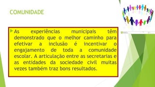 COMUNIDADE
As experiências municipais têm
demonstrado que o melhor caminho para
efetivar a inclusão é incentivar o
engajamento de toda a comunidade
escolar. A articulação entre as secretarias e
as entidades da sociedade civil muitas
vezes também traz bons resultados.
 