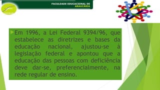 Em 1996, a Lei Federal 9394/96, que
estabelece as diretrizes e bases da
educação nacional, ajustou-se à
legislação federal e apontou que a
educação das pessoas com deficiência
deve dar-se, preferencialmente, na
rede regular de ensino.
 