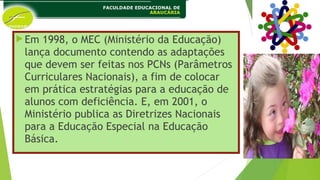 Em 1998, o MEC (Ministério da Educação)
lança documento contendo as adaptações
que devem ser feitas nos PCNs (Parâmetros
Curriculares Nacionais), a fim de colocar
em prática estratégias para a educação de
alunos com deficiência. E, em 2001, o
Ministério publica as Diretrizes Nacionais
para a Educação Especial na Educação
Básica.
 