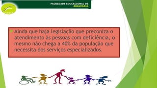 Ainda que haja legislação que preconiza o
atendimento às pessoas com deficiência, o
mesmo não chega a 40% da população que
necessita dos serviços especializados.
 