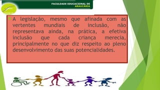 A legislação, mesmo que afinada com as
vertentes mundiais de inclusão, não
representava ainda, na prática, a efetiva
inclusão que cada criança merecia,
principalmente no que diz respeito ao pleno
desenvolvimento das suas potencialidades.
 