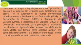  Uma mostra de que a legislação ainda não garantia o
acesso e o sucesso das crianças com deficiências na
escola, foi o surgimento de outros movimentos
mundiais como a Declaração da Guatemala (1999), a
Declaração de Pequim (2000), a Declaração de
Caracas (2002), a declaração de Sapporo (2002) e a
Convenção Internacional para proteção e promoção
dos direitos e dignidade das pessoas com deficiência
(EUA, 2003), que tinham como objetivo avaliar, em
cada país participante – e o Brasil era um deles – como
o movimento da inclusão estava acontecendo.
 