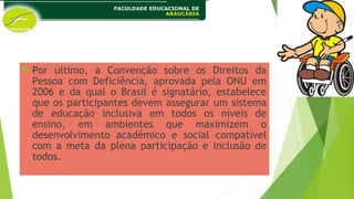  Por último, a Convenção sobre os Direitos da
Pessoa com Deficiência, aprovada pela ONU em
2006 e da qual o Brasil é signatário, estabelece
que os participantes devem assegurar um sistema
de educação inclusiva em todos os níveis de
ensino, em ambientes que maximizem o
desenvolvimento acadêmico e social compatível
com a meta da plena participação e inclusão de
todos.
 