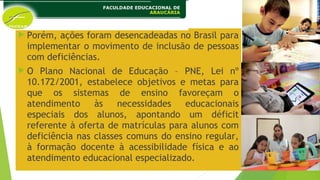  Porém, ações foram desencadeadas no Brasil para
implementar o movimento de inclusão de pessoas
com deficiências.
 O Plano Nacional de Educação – PNE, Lei nº
10.172/2001, estabelece objetivos e metas para
que os sistemas de ensino favoreçam o
atendimento às necessidades educacionais
especiais dos alunos, apontando um déficit
referente à oferta de matrículas para alunos com
deficiência nas classes comuns do ensino regular,
à formação docente à acessibilidade física e ao
atendimento educacional especializado.
 