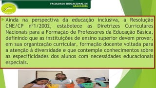 Ainda na perspectiva da educação inclusiva, a Resolução
CNE/CP nº1/2002, estabelece as Diretrizes Curriculares
Nacionais para a Formação de Professores da Educação Básica,
definindo que as instituições de ensino superior devem prover,
em sua organização curricular, formação docente voltada para
a atenção à diversidade e que contemple conhecimentos sobre
as especificidades dos alunos com necessidades educacionais
especiais.
 