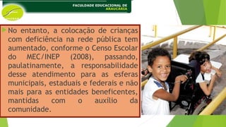No entanto, a colocação de crianças
com deficiência na rede pública tem
aumentado, conforme o Censo Escolar
do MEC/INEP (2008), passando,
paulatinamente, a responsabilidade
desse atendimento para as esferas
municipais, estaduais e federais e não
mais para as entidades beneficentes,
mantidas com o auxílio da
comunidade.
 