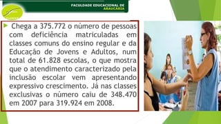  Chega a 375.772 o número de pessoas
com deficiência matriculadas em
classes comuns do ensino regular e da
Educação de Jovens e Adultos, num
total de 61.828 escolas, o que mostra
que o atendimento caracterizado pela
inclusão escolar vem apresentando
expressivo crescimento. Já nas classes
exclusivas o número caiu de 348.470
em 2007 para 319.924 em 2008.
 