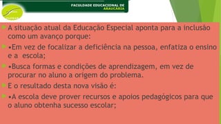 A situação atual da Educação Especial aponta para a inclusão
como um avanço porque:
•Em vez de focalizar a deficiência na pessoa, enfatiza o ensino
e a escola;
•Busca formas e condições de aprendizagem, em vez de
procurar no aluno a origem do problema.
E o resultado desta nova visão é:
•A escola deve prover recursos e apoios pedagógicos para que
o aluno obtenha sucesso escolar;
 