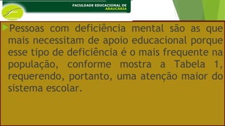 Pessoas com deficiência mental são as que
mais necessitam de apoio educacional porque
esse tipo de deficiência é o mais frequente na
população, conforme mostra a Tabela 1,
requerendo, portanto, uma atenção maior do
sistema escolar.
 