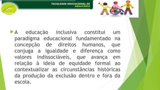 A educação inclusiva constitui um
paradigma educacional fundamentado na
concepção de direitos humanos, que
conjuga a igualdade e diferença como
valores indissociáveis, que avança em
relação à ideia de equidade formal ao
contextualizar as circunstâncias históricas
da produção da exclusão dentro e fora da
escola.
 
