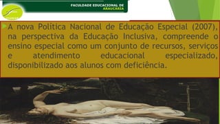 A nova Política Nacional de Educação Especial (2007),
na perspectiva da Educação Inclusiva, compreende o
ensino especial como um conjunto de recursos, serviços
e atendimento educacional especializado,
disponibilizado aos alunos com deficiência.
 
