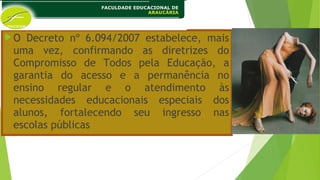 O Decreto nº 6.094/2007 estabelece, mais
uma vez, confirmando as diretrizes do
Compromisso de Todos pela Educação, a
garantia do acesso e a permanência no
ensino regular e o atendimento às
necessidades educacionais especiais dos
alunos, fortalecendo seu ingresso nas
escolas públicas
 