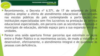  Recentemente, o Decreto nº 6.571, de 17 de setembro de 2008,
objetiva ampliar a oferta de atendimento educacional especializado
nas escolas públicas do país contemplando a participação das
instituições especializadas sem fins lucrativos na prestação do serviço
educacional especializado, em parceria com as secretarias estaduais e
municipais de educação, abrindo espaço para a sua expansão em suas
unidades.
 Parece uma saída oportuna firmar parcerias que estreitem os laços
entre o Poder Público e os movimentos sociais, de modo a viabilizar e
desenvolver, efetivamente, o atendimento integral e de qualidade às
pessoas com deficiência.
 