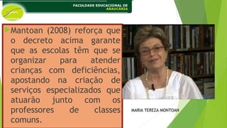 Mantoan (2008) reforça que
o decreto acima garante
que as escolas têm que se
organizar para atender
crianças com deficiências,
apostando na criação de
serviços especializados que
atuarão junto com os
professores de classes
comuns.
MARIA TEREZA MONTOAN
 