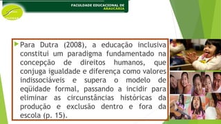 Para Dutra (2008), a educação inclusiva
constitui um paradigma fundamentado na
concepção de direitos humanos, que
conjuga igualdade e diferença como valores
indissociáveis e supera o modelo de
eqüidade formal, passando a incidir para
eliminar as circunstâncias históricas da
produção e exclusão dentro e fora da
escola (p. 15).
 