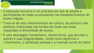 A educação inclusiva é um processo em que se amplia a
participação de todos os estudantes nos estabelecimentos de
ensino regular.
Trata-se de uma reestruturação da cultura, da prática e das
políticas vivenciadas nas escolas de modo que estas
respondam à diversidade de alunos.
É uma abordagem humanística, democrática, que percebe o
sujeito e suas singularidades, tendo como objetivos o
crescimento, a satisfação pessoal e a inserção social de todos.
 
