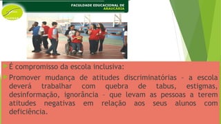 É compromisso da escola inclusiva:
Promover mudança de atitudes discriminatórias – a escola
deverá trabalhar com quebra de tabus, estigmas,
desinformação, ignorância – que levam as pessoas a terem
atitudes negativas em relação aos seus alunos com
deficiência.
 