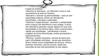 É papel do professor:
•Valorizar as diferenças – ser diferente e único é uma
característica de todo ser humano;
•Descobrir e valorizar as potencialidades – cada um tem
capacidades próprias; devem ser descobertas,
proclamadas, cultivadas e exploradas;
•Valorizar o cooperativismo – promover a solidariedade
entre crianças com deficiência e seus colegas. O aluno
sem deficiência aprende a ajudar alguém em suas reais
necessidades e isto diminui tabus, mitos e preconceitos;
•Mudar sua metodologia – individualizar o ensino,
trabalhar de forma diversificada, avaliar permanente e
qualitativamente;
•Oferecer, quando necessário, serviços de apoio para
suprir dificuldades individuais – alunos que necessitam
devem utilizar outras modalidades de serviços: reforço,
professor itinerante, sala de recursos, desde que
associados ao que está aprendendo na sala regular.
 