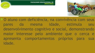 O aluno com deficiência, na convivência com seus
pares da mesma idade, estimula seu
desenvolvimento cognitivo e social, demonstrando
maior interesse pelo ambiente que o cerca e
apresenta comportamentos próprios para sua
idade.
 