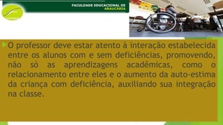 O professor deve estar atento à interação estabelecida
entre os alunos com e sem deficiências, promovendo,
não só as aprendizagens acadêmicas, como o
relacionamento entre eles e o aumento da auto-estima
da criança com deficiência, auxiliando sua integração
na classe.
 