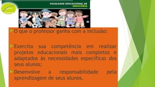 O que o professor ganha com a inclusão:
Exercita sua competência em realizar
projetos educacionais mais completos e
adaptados às necessidades específicas dos
seus alunos;
Desenvolve a responsabilidade pela
aprendizagem de seus alunos.
 