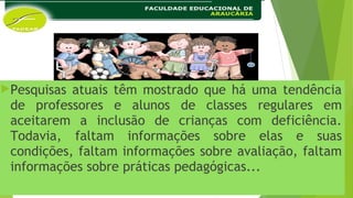 Pesquisas atuais têm mostrado que há uma tendência
de professores e alunos de classes regulares em
aceitarem a inclusão de crianças com deficiência.
Todavia, faltam informações sobre elas e suas
condições, faltam informações sobre avaliação, faltam
informações sobre práticas pedagógicas...
 