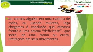 Ao vermos alguém em uma cadeira de
rodas, ou usando muletas, logo
chegamos à conclusão que estamos
frente a uma pessoa “deficiente”, que
sofre, de uma forma ou outra,
limitações em seus movimentos.
 