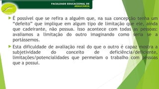  É possível que se refira a alguém que, na sua concepção tenha um
“defeito” que implique em algum tipo de limitação que ele, ainda
que cadeirante, não possua. Isso acontece com todas as pessoas:
avaliamos a limitação do outro imaginando como seria se a
portássemos.
 Esta dificuldade de avaliação real do que o outro é capaz mostra a
subjetividade do conceito de deficiência/deficiente,
limitações/potencialidades que permeiam o trabalho com pessoas
que a possui.
 