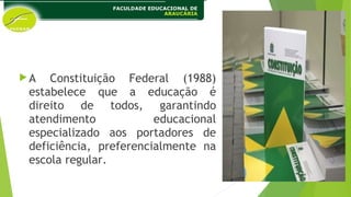 A Constituição Federal (1988)
estabelece que a educação é
direito de todos, garantindo
atendimento educacional
especializado aos portadores de
deficiência, preferencialmente na
escola regular.
 