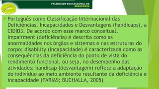 Português como Classificação Internacional das
Deficiências, Incapacidades e Desvantagens (handicaps), a
CIDID3. De acordo com esse marco conceitual,
impairment (deficiência) é descrita como as
anormalidades nos órgãos e sistemas e nas estruturas do
corpo; disability (incapacidade) é caracterizada como as
consequências da deficiência do ponto de vista do
rendimento funcional, ou seja, no desempenho das
atividades; handicap (desvantagem) reflete a adaptação
do indivíduo ao meio ambiente resultante da deficiência e
incapacidade (FARIAS; BUCHALLA, 2005)
 