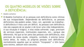 OS QUATRO MODELOS DE VISÕES SOBRE
A DEFICIÊNCIA:
 Modelo caritativo
 O Modelo Caritativo vê as pessoas com deficiência como vítimas
da sua incapacidade. Dependendo da deficiência, as pessoas
deficientes não podem andar, falar, ver, aprender ou trabalhar.
A deficiência é vista com um déficit. As pessoas com deficiência
não são capazes de se ajudar e de levar uma vida independente.
A sua situação é trágica, e elas estão sofrendo. Logo, precisam
de serviços especiais, instituições especiais, etc., porque são
diferentes. Há que se ter pena das pessoas com deficiência, elas
precisam da nossa ajuda, simpatia, caridade, é preciso tomar
conta delas. Às vezes, as próprias pessoas com deficiência,
normalmente aquelas que se sentem “incapazes” e têm baixa
auto-estima, adotam este conceito.
 