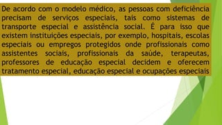 De acordo com o modelo médico, as pessoas com deficiência
precisam de serviços especiais, tais como sistemas de
transporte especial e assistência social. É para isso que
existem instituições especiais, por exemplo, hospitais, escolas
especiais ou empregos protegidos onde profissionais como
assistentes sociais, profissionais da saúde, terapeutas,
professores de educação especial decidem e oferecem
tratamento especial, educação especial e ocupações especiais
 