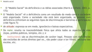  Modelo social
 O “Modelo Social” da deficiência e as idéias associadas (Harris e Enfield, 2003, p.
172)
 O “Modelo Social” vê a deficiência como um resultado do modo como a sociedade
está organizada. Como a sociedade não está bem organizada, as pessoas com
deficiência enfrentam os seguintes tipos de discriminação e barreiras à participação
(vide figura 7):
 de atitude: expressa-se em medo, ignorância e baixas expectativas.
 Do meio: resulta na inacessibilidade física que afeta todos os aspectos da vida
(lojas, prédios públicos, templos, etc.); e
 institucional: são as discriminações de caráter legal. Pessoas com deficiências
são excluídas de certos direitos (por ex., não poder casar e ter filhos), exclusão das
escolas, etc.
 