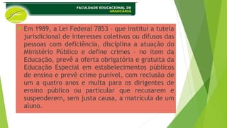  Em 1989, a Lei Federal 7853 – que institui a tutela
jurisdicional de interesses coletivos ou difusos das
pessoas com deficiência, disciplina a atuação do
Ministério Público e define crimes – no item da
Educação, prevê a oferta obrigatória e gratuita da
Educação Especial em estabelecimentos públicos
de ensino e prevê crime punível, com reclusão de
um a quatro anos e multa para os dirigentes de
ensino público ou particular que recusarem e
suspenderem, sem justa causa, a matrícula de um
aluno.
 
