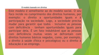  Este modelo é semelhante ao do modelo social. O seu
foco incide no cumprimento dos direitos humanos, por
exemplo: o direito a oportunidades iguais e à
participação na sociedade. Logo, a sociedade precisa
mudar para garantir que todos – inclusive as pessoas
com deficiência – tenham oportunidades iguais para
participar dela. É um fato indubitável que as pessoas
com deficiência muitas vezes se defrontam com
direitos humanos básicos negados, como, por exemplo,
o direito à saúde (física e psicológica) ou o direito à
educação e ao emprego.
O modelo baseado em direitos
 