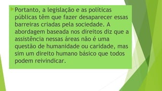 Portanto, a legislação e as políticas
públicas têm que fazer desaparecer essas
barreiras criadas pela sociedade. A
abordagem baseada nos direitos diz que a
assistência nessas áreas não é uma
questão de humanidade ou caridade, mas
sim um direito humano básico que todos
podem reivindicar.
 