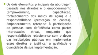 Os dois elementos principais da abordagem
baseada nos direitos é o empoderamento
(empowerment, capacitação,
fortalecimento dos meios de ação) e a
responsabilidade (prestação de contas).
Empoderamento refere-se à participação
de pessoas com deficiência como partes
interessadas ativas, enquanto que
responsabilidade relaciona-se com o dever
das instituições públicas em implementar
esses direitos e justificar a qualidade e
quantidade da sua implementação.
 