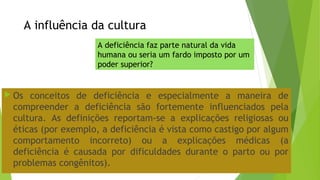 A influência da cultura
 Os conceitos de deficiência e especialmente a maneira de
compreender a deficiência são fortemente influenciados pela
cultura. As definições reportam-se a explicações religiosas ou
éticas (por exemplo, a deficiência é vista como castigo por algum
comportamento incorreto) ou a explicações médicas (a
deficiência é causada por dificuldades durante o parto ou por
problemas congênitos).
A deficiência faz parte natural da vida
humana ou seria um fardo imposto por um
poder superior?
 