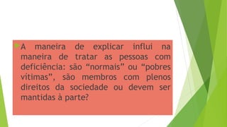 A maneira de explicar influi na
maneira de tratar as pessoas com
deficiência: são “normais” ou “pobres
vítimas”, são membros com plenos
direitos da sociedade ou devem ser
mantidas à parte?
 